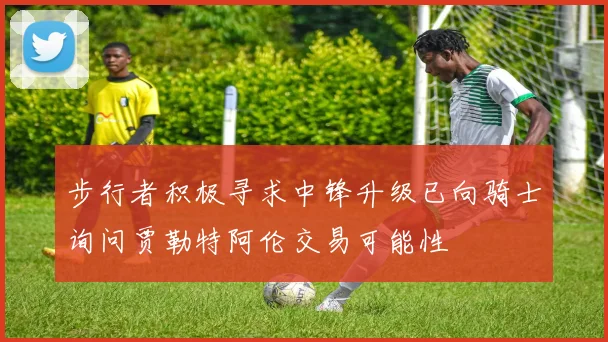 步行者积极寻求中锋升级已向骑士询问贾勒特阿伦交易可能性