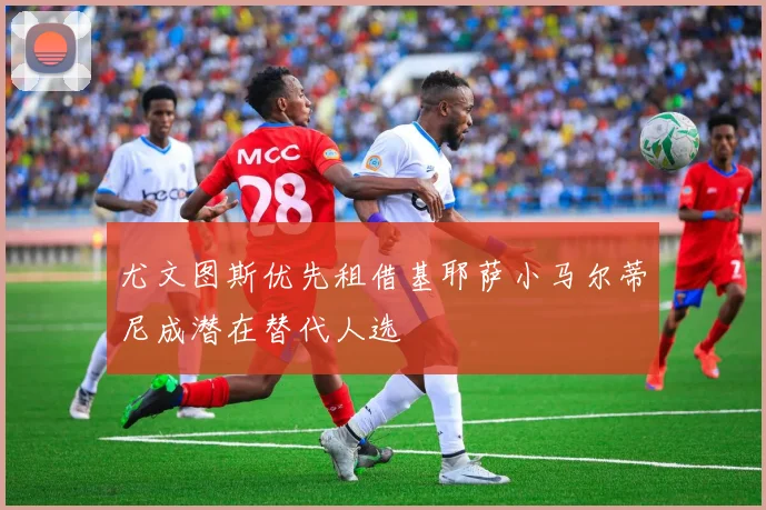尤文图斯优先租借基耶萨小马尔蒂尼成潜在替代人选