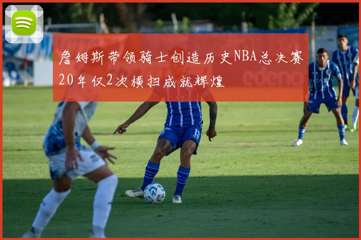詹姆斯带领骑士创造历史NBA总决赛20年仅2次横扫成就辉煌