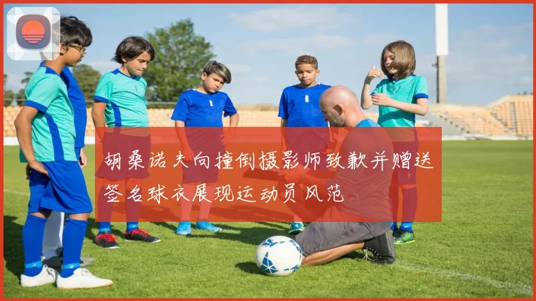 胡桑诺夫向撞倒摄影师致歉并赠送签名球衣展现运动员风范