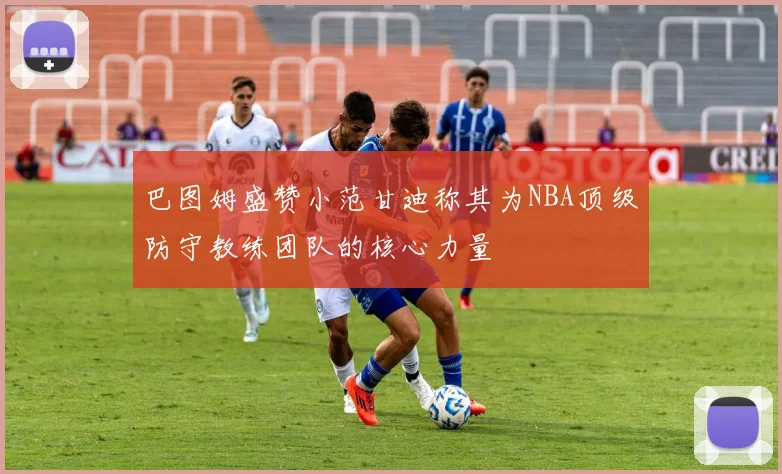巴图姆盛赞小范甘迪称其为NBA顶级防守教练团队的核心力量