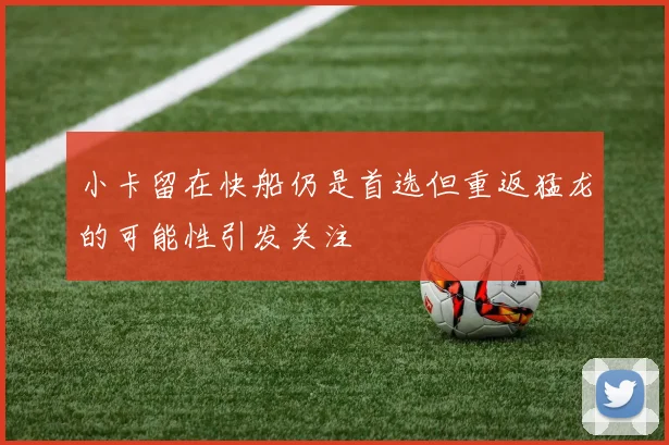 小卡留在快船仍是首选但重返猛龙的可能性引发关注