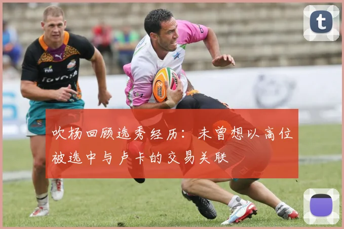 吹杨回顾选秀经历：未曾想以高位被选中与卢卡的交易关联