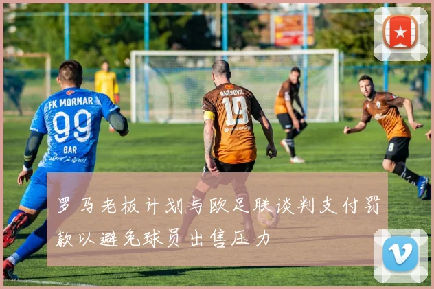 罗马老板计划与欧足联谈判支付罚款以避免球员出售压力