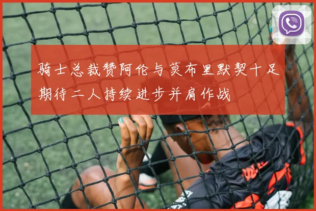 骑士总裁赞阿伦与莫布里默契十足期待二人持续进步并肩作战