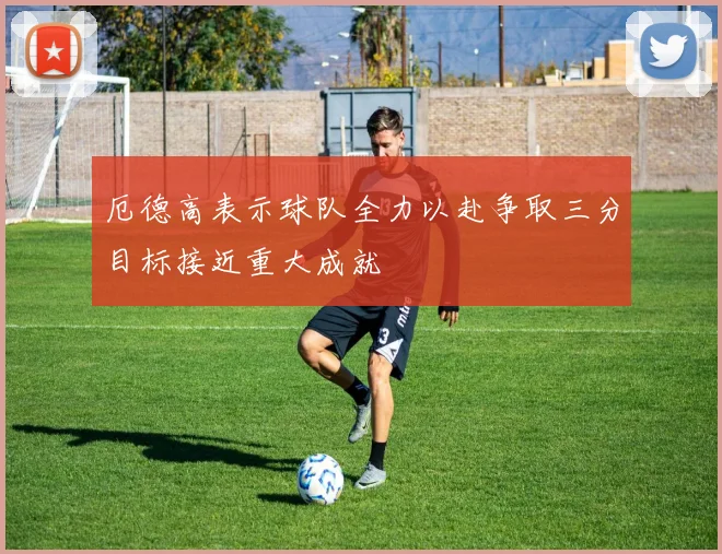 厄德高表示球队全力以赴争取三分目标接近重大成就