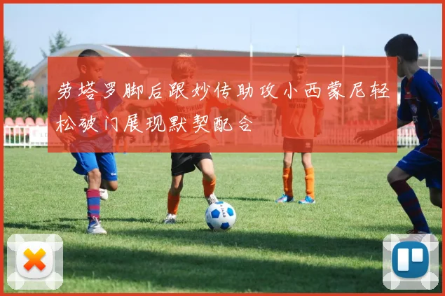 劳塔罗脚后跟妙传助攻小西蒙尼轻松破门展现默契配合