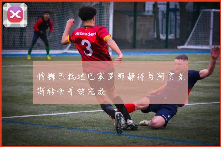 特狮已抵达巴塞罗那静待与阿贾克斯转会手续完成