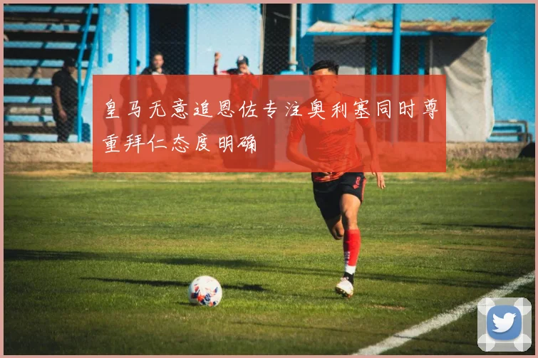皇马无意追恩佐专注奥利塞同时尊重拜仁态度明确