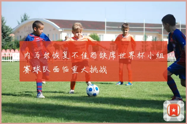 内马尔恢复不佳恐缺席世界杯小组赛球队面临重大挑战