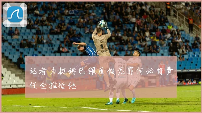 记者力挺姆巴佩度假无罪何必将责任全推给他