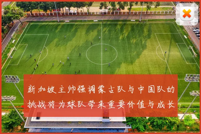 新加坡主帅强调蒙古队与中国队的挑战将为球队带来重要价值与成长机会