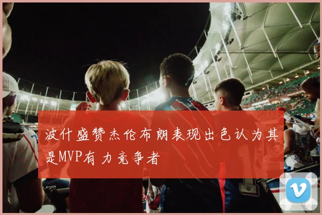 波什盛赞杰伦布朗表现出色认为其是MVP有力竞争者