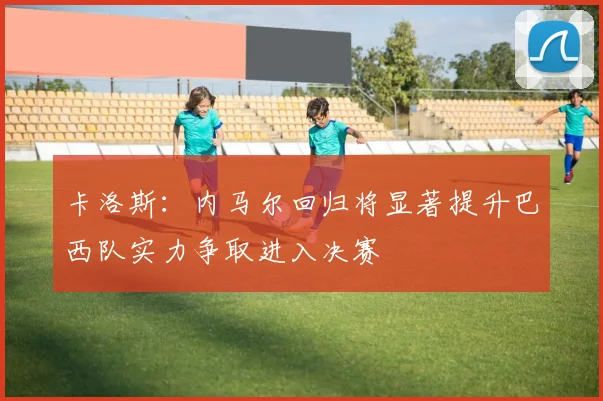 卡洛斯：内马尔回归将显著提升巴西队实力争取进入决赛