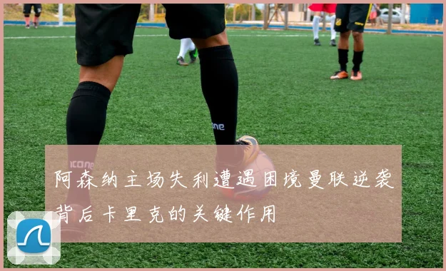 阿森纳主场失利遭遇困境曼联逆袭背后卡里克的关键作用