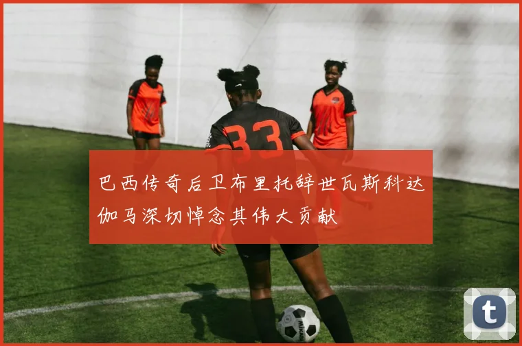 巴西传奇后卫布里托辞世瓦斯科达伽马深切悼念其伟大贡献