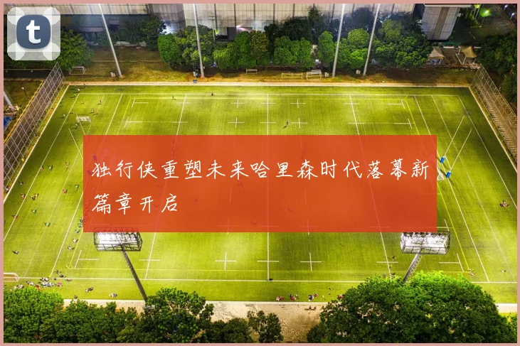 独行侠重塑未来哈里森时代落幕新篇章开启