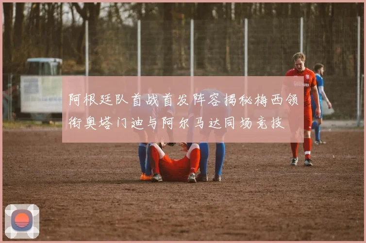 阿根廷队首战首发阵容揭秘梅西领衔奥塔门迪与阿尔马达同场竞技
